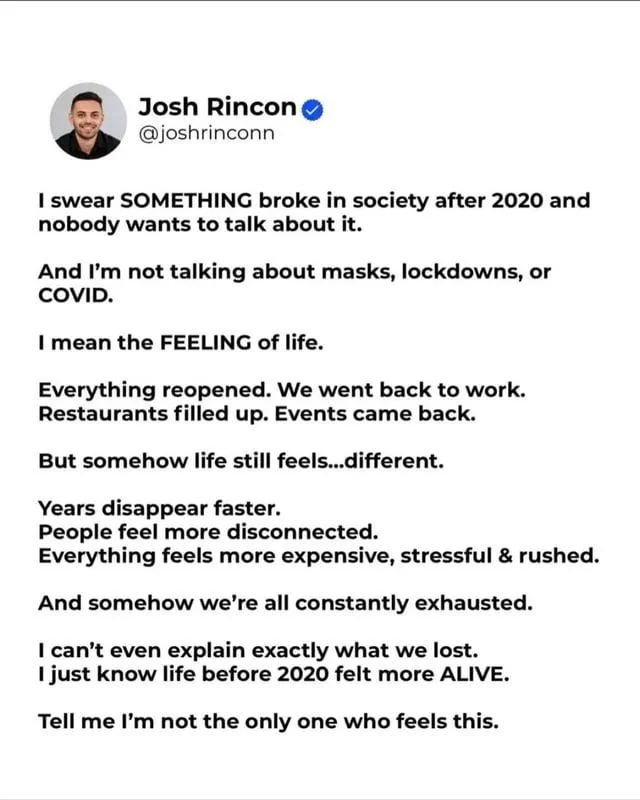 Alt text: Screenshot of a verified social media post by Josh Rincon (@joshrincon). The post says something in society broke after 2020—not masks, lockdowns, or COVID, but “the feeling of life.” It notes that work, restaurants, and events reopened, yet life still feels different: years seem to disappear faster, people feel disconnected, and everything feels more expensive, stressful, and rushed. The writer says everyone seems exhausted and that life felt more alive before 2020, then asks whether others feel the same.