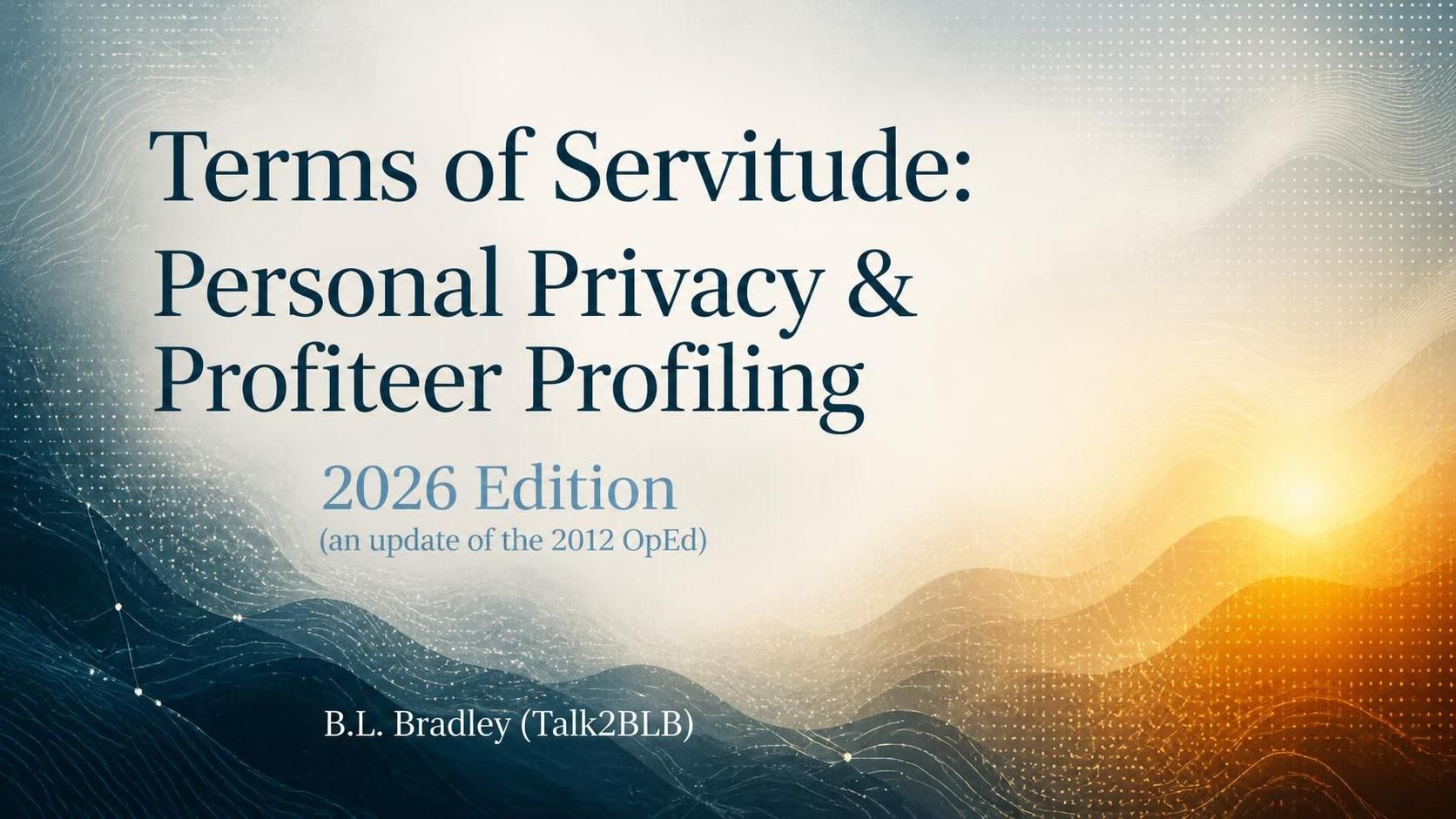 Abstract 16:9 blog feature image with elegant white serif text reading “Terms of Servitude: Personal Privacy & Profiteer Profiling,” “2026 Edition (an update of the 2012 OpEd),” and “B.L. Bradley (Talk2BLB).” The text sits over a soft ivory haze, with flowing teal and navy topographic waves at the lower left and a warm amber-orange glow at the lower right. Delicate dots and contour lines add subtle texture.